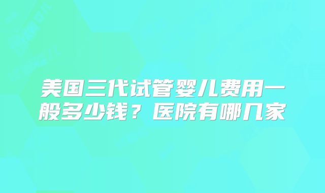 美国三代试管婴儿费用一般多少钱?医院有哪几家