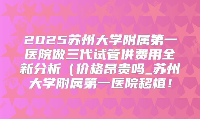 2025苏州大学附属第一医院做三代试管供费用全新分析（价格昂贵吗_苏州大学附属第一医院移植！