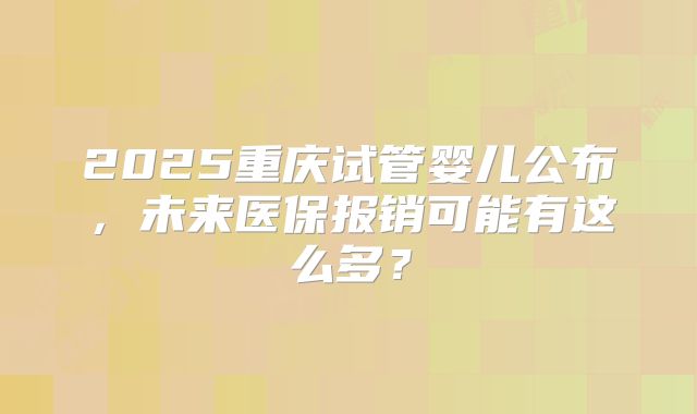 2025重庆试管婴儿公布，未来医保报销可能有这么多？
