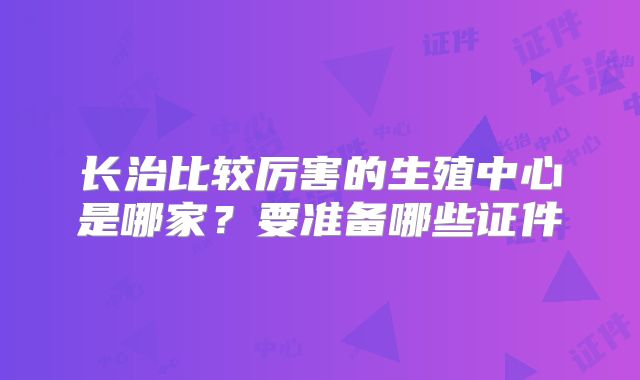 长治比较厉害的生殖中心是哪家？要准备哪些证件
