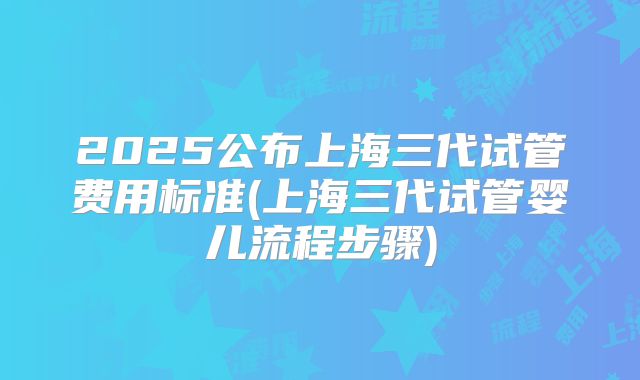 2025公布上海三代试管费用标准(上海三代试管婴儿流程步骤)