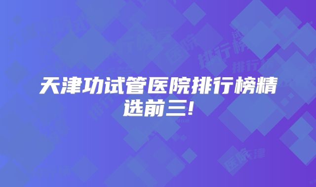 天津功试管医院排行榜精选前三!