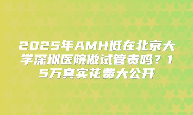 2025年AMH低在北京大学深圳医院做试管贵吗？15万真实花费大公开