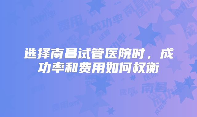 选择南昌试管医院时,成功率和费用如何权衡