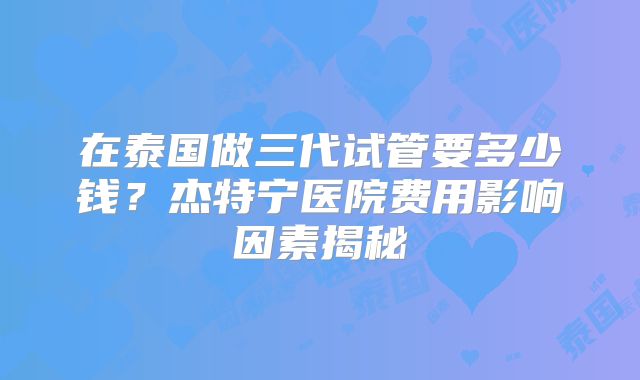 在泰国做三代试管要多少钱？杰特宁医院费用影响因素揭秘