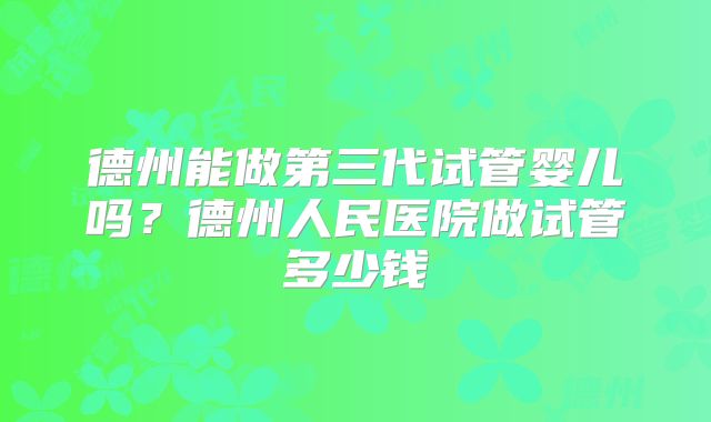 德州能做第三代试管婴儿吗？德州人民医院做试管多少钱