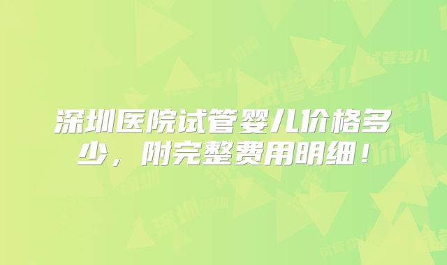 深圳医院试管婴儿价格多少,附完整费用明细!