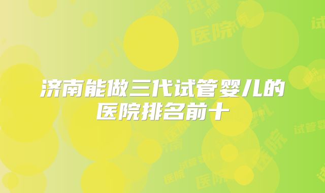 济南能做三代试管婴儿的医院排名前十