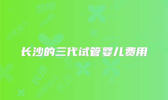 长沙的三代试管婴儿费用