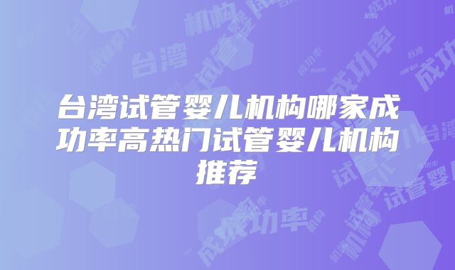 台湾试管婴儿机构哪家成功率高热门试管婴儿机构推荐