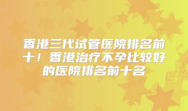 香港三代试管医院排名前十！香港治疗不孕比较好的医院排名前十名