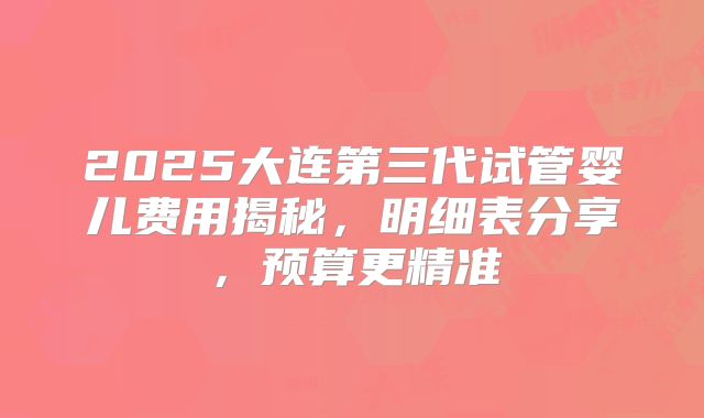 2025大连第三代试管婴儿费用揭秘，明细表分享，预算更精准