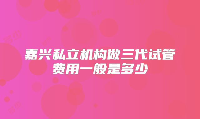 嘉兴私立机构做三代试管费用一般是多少