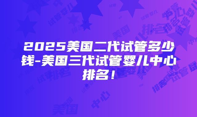 2025美国二代试管多少钱-美国三代试管婴儿中心排名！