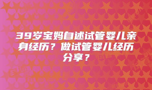 39岁宝妈自述试管婴儿亲身经历？做试管婴儿经历分享？