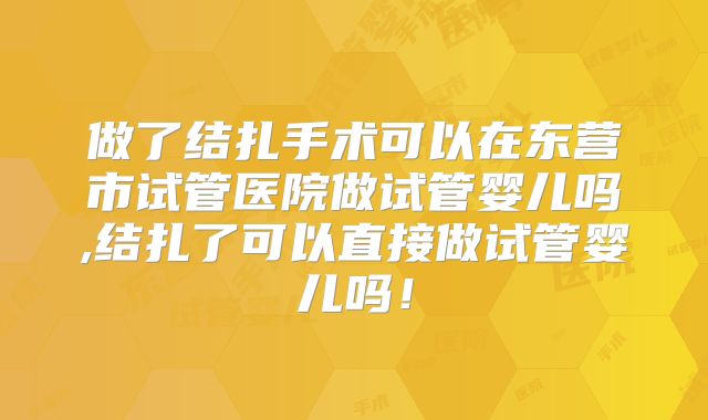 做了结扎手术可以在东营市试管医院做试管婴儿吗,结扎了可以直接做试管婴儿吗!