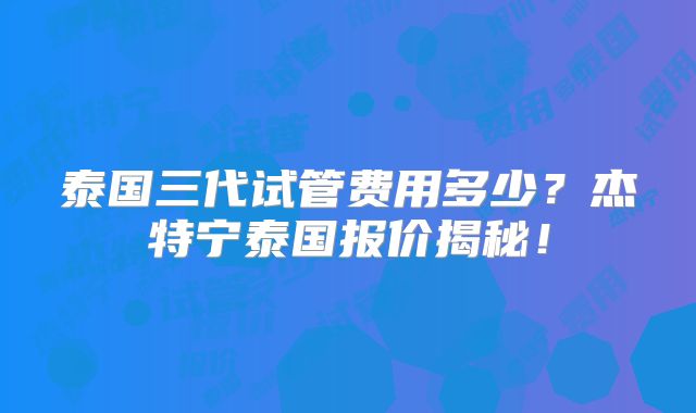 泰国三代试管费用多少？杰特宁泰国报价揭秘！
