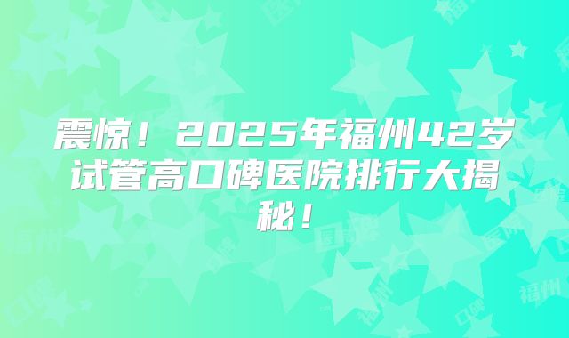 震惊！2025年福州42岁试管高口碑医院排行大揭秘！