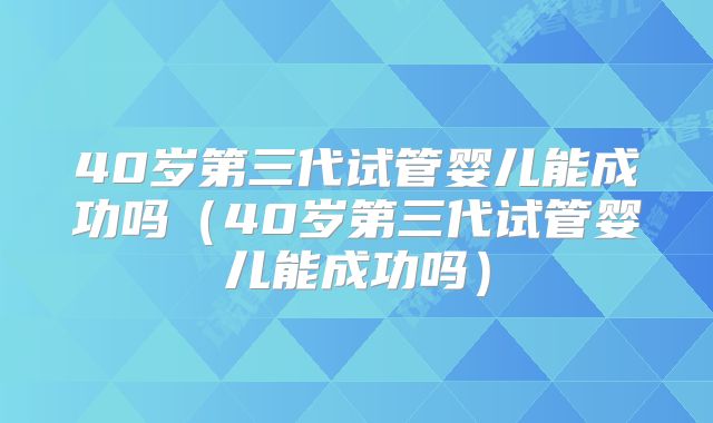 40岁第三代试管婴儿能成功吗（40岁第三代试管婴儿能成功吗）