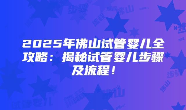 2025年佛山试管婴儿全攻略：揭秘试管婴儿步骤及流程！