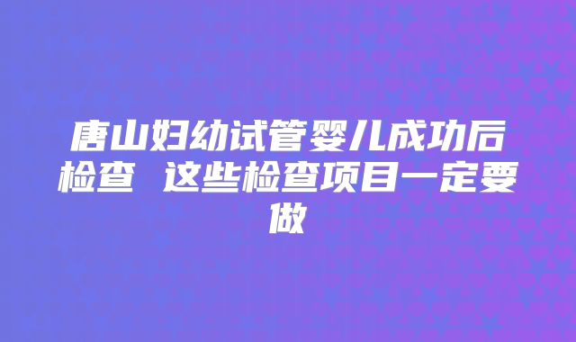 唐山妇幼试管婴儿成功后检查 这些检查项目一定要做