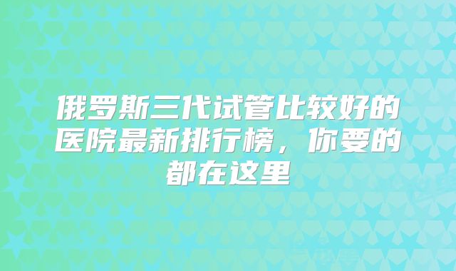 俄罗斯三代试管比较好的医院最新排行榜，你要的都在这里