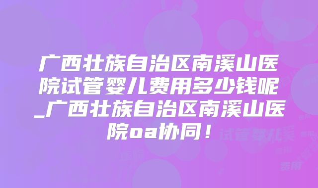 广西壮族自治区南溪山医院试管婴儿费用多少钱呢_广西壮族自治区南溪山医院oa协同！