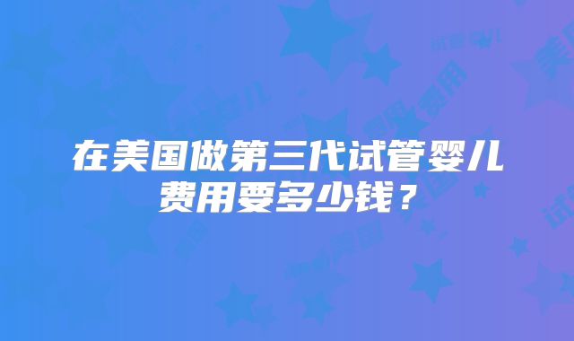 在美国做第三代试管婴儿费用要多少钱?