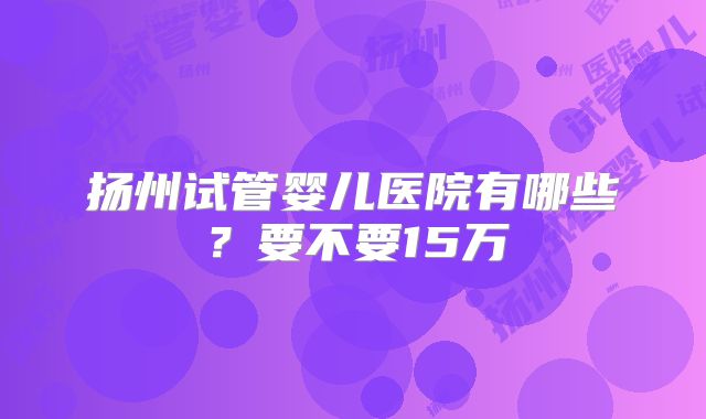 扬州试管婴儿医院有哪些?要不要15万