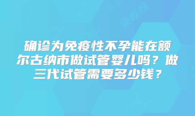 确诊为免疫性不孕能在额尔古纳市做试管婴儿吗?做三代试管需要多少钱?