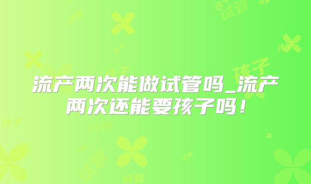 流产两次能做试管吗_流产两次还能要孩子吗！