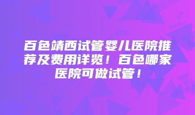 百色靖西试管婴儿医院推荐及费用详览！百色哪家医院可做试管！