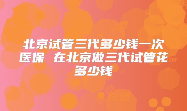 北京试管三代多少钱一次医保 在北京做三代试管花多少钱