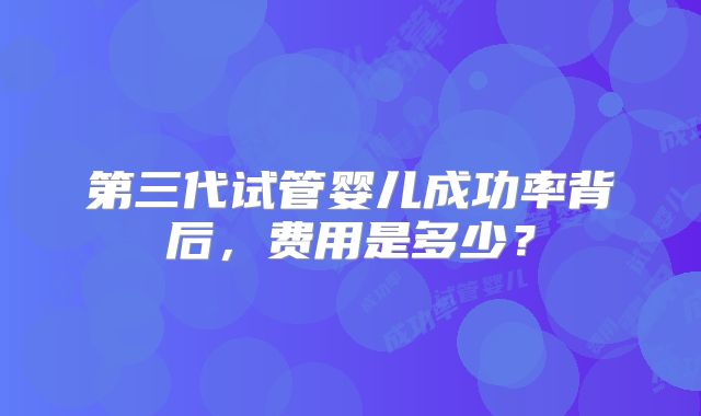 第三代试管婴儿成功率背后，费用是多少？