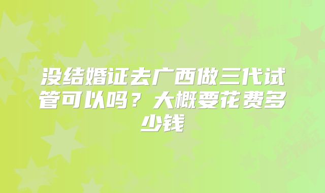 没结婚证去广西做三代试管可以吗？大概要花费多少钱