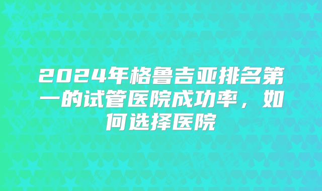 2024年格鲁吉亚排名第一的试管医院成功率，如何选择医院