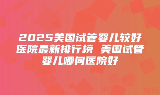 2025美国试管婴儿较好医院最新排行榜 美国试管婴儿哪间医院好