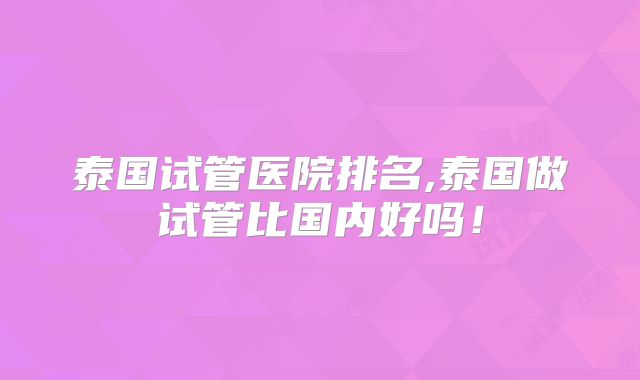 泰国试管医院排名,泰国做试管比国内好吗！