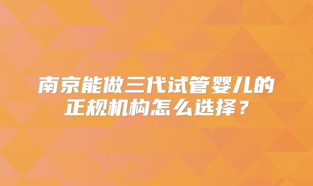 南京能做三代试管婴儿的正规机构怎么选择？
