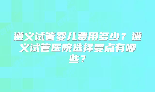 遵义试管婴儿费用多少？遵义试管医院选择要点有哪些？