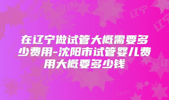 在辽宁做试管大概需要多少费用-沈阳市试管婴儿费用大概要多少钱