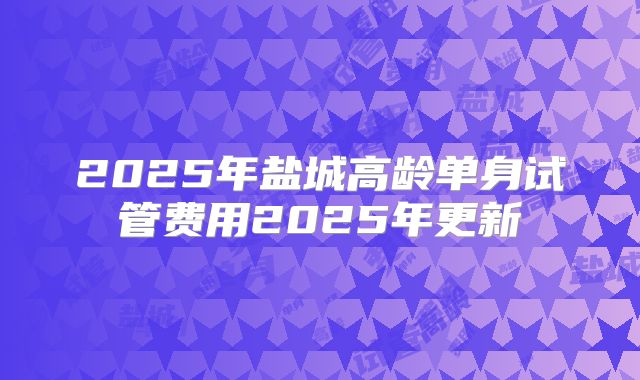2025年盐城高龄单身试管费用2025年更新