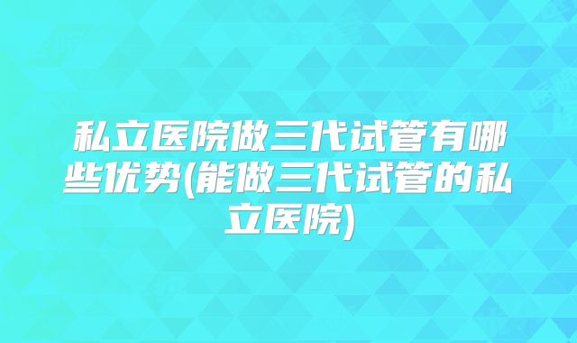 私立医院做三代试管有哪些优势(能做三代试管的私立医院)