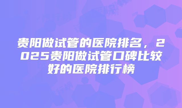 贵阳做试管的医院排名，2025贵阳做试管口碑比较好的医院排行榜