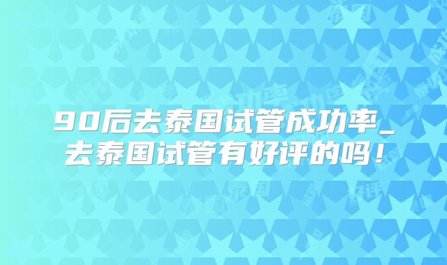 90后去泰国试管成功率_去泰国试管有好评的吗！