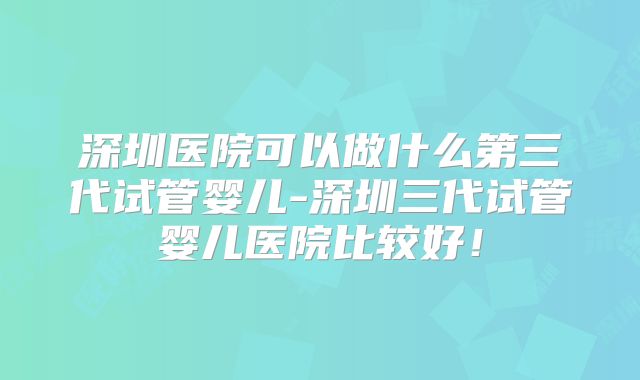 深圳医院可以做什么第三代试管婴儿-深圳三代试管婴儿医院比较好！