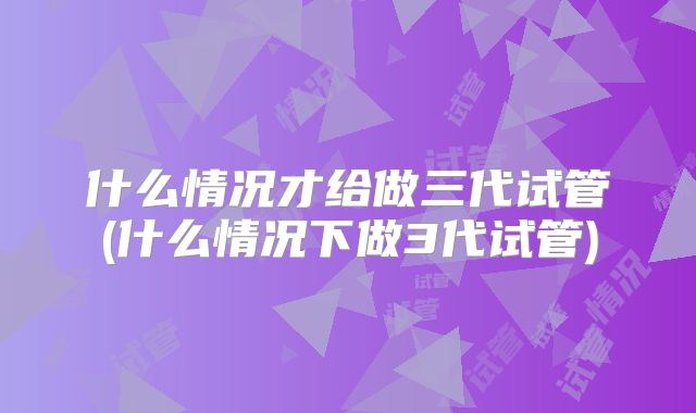 什么情况才给做三代试管(什么情况下做3代试管)
