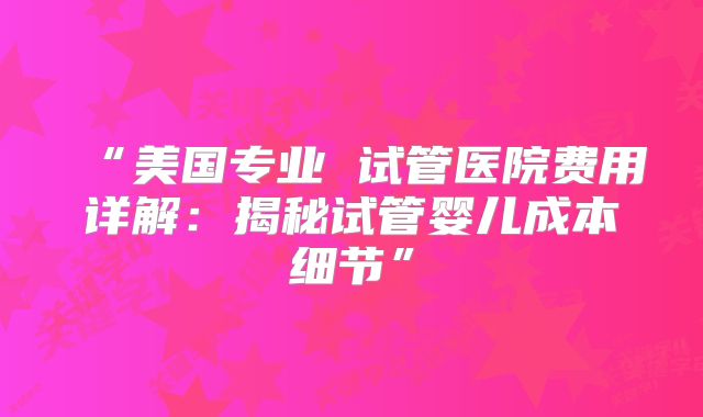 “美国专业 试管医院费用详解:揭秘试管婴儿成本细节”