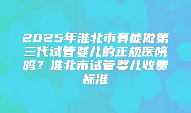 2025年淮北市有能做第三代试管婴儿的正规医院吗?淮北市试管婴儿收费标准