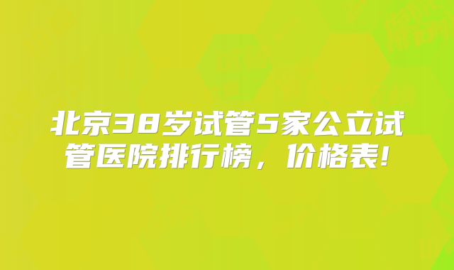 北京38岁试管5家公立试管医院排行榜，价格表!